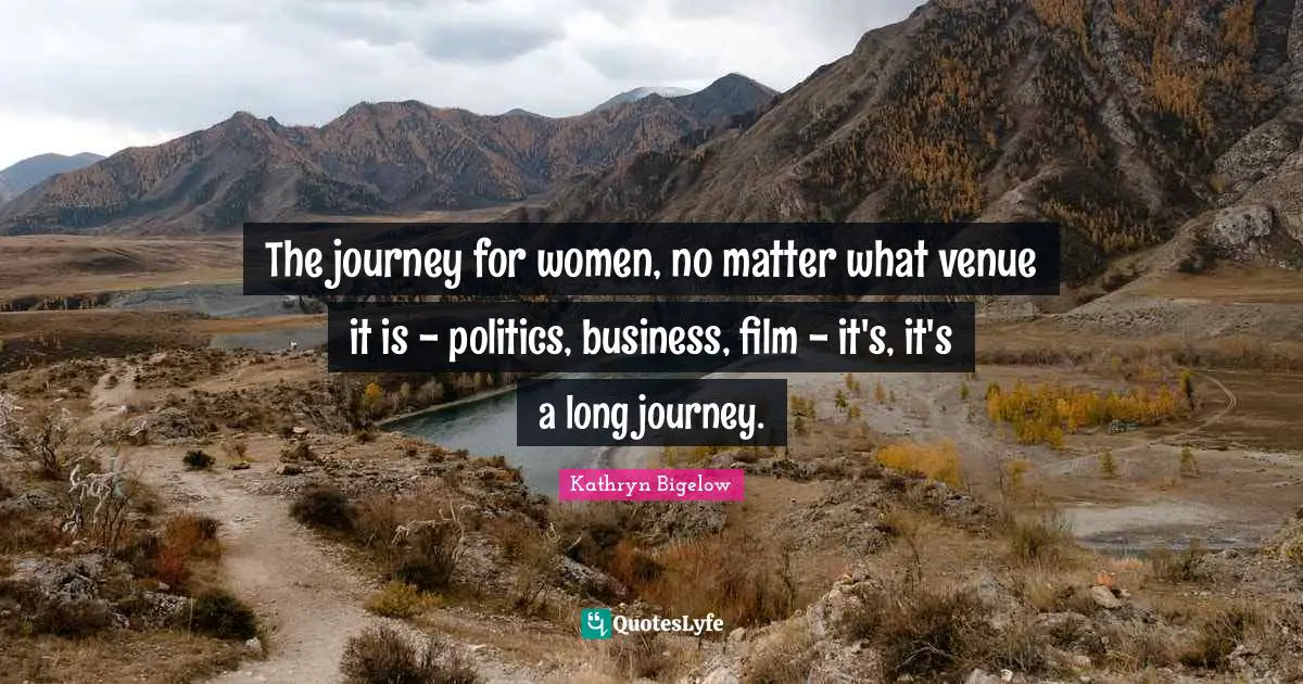 The journey for women, no matter what venue it is - politics, business, film - it's, it's a long journey.