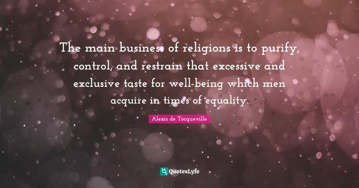 The main business of religions is to purify, control, and restrain that excessive and exclusive taste for well-being which men acquire in times of equality.