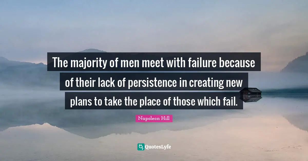 The majority of men meet with failure because of their lack of persistence in creating new plans to take the place of those which fail.