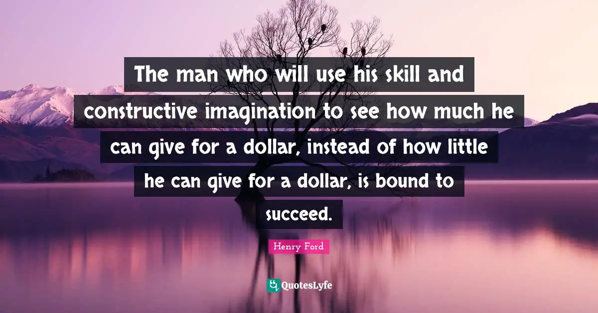 Henry Ford Quotes: "The man who will use his skill and constructive imagination to see how much he can give for a dollar, instead of how little he can give for a dollar, is bound to succeed."
