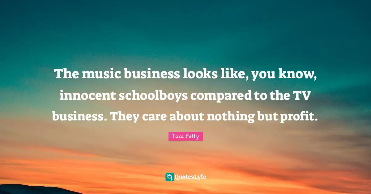 Tom Petty Quotes: "The music business looks like, you know, innocent schoolboys compared to the TV business. They care about nothing but profit."