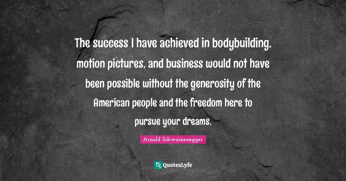 The success I have achieved in bodybuilding, motion pictures, and business would not have been possible without the generosity of the American people and the freedom here to pursue your dreams.