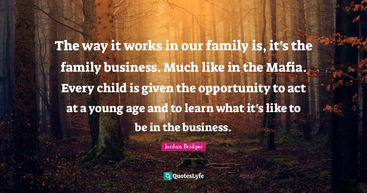 The way it works in our family is, it's the family business. Much like in the Mafia. Every child is given the opportunity to act at a young age and to learn what it's like to be in the business.