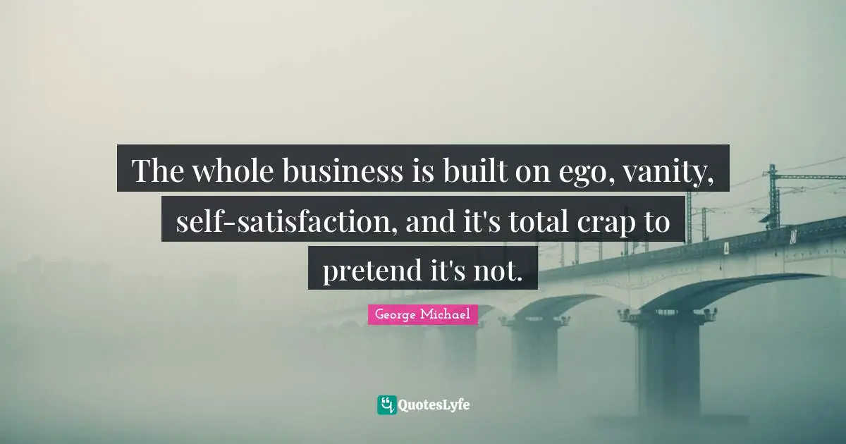 George Michael Quotes: The whole business is built on ego, vanity, self-satisfaction, and it's total crap to pretend it's not.