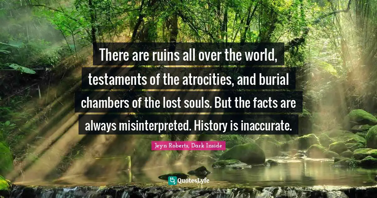 There are ruins all over the world, testaments of the atrocities, and burial chambers of the lost souls. But the facts are always misinterpreted. History is inaccurate.
