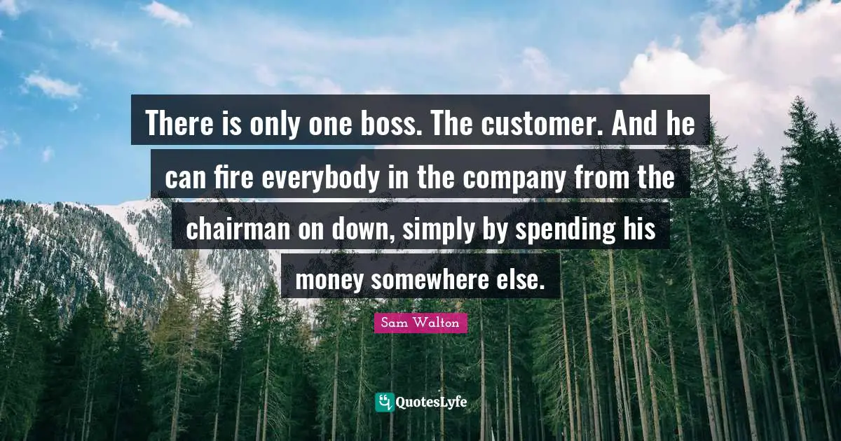 Sam Walton Quotes: There is only one boss. The customer. And he can fire everybody in the company from the chairman on down, simply by spending his money somewhere else.