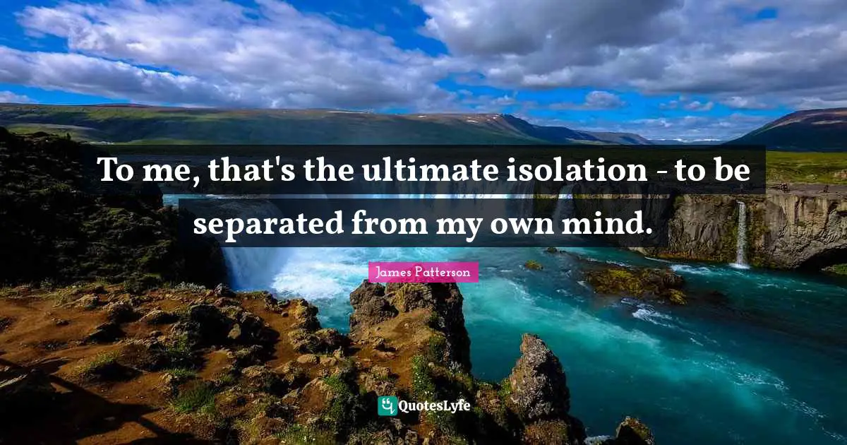 To me, that's the ultimate isolation - to be separated from my own mind.