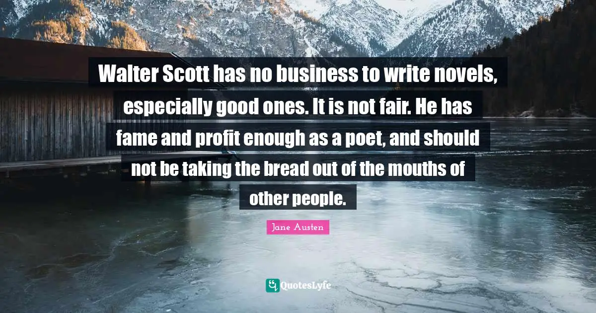 Walter Scott has no business to write novels, especially good ones. It is not fair. He has fame and profit enough as a poet, and should not be taking the bread out of the mouths of other people.