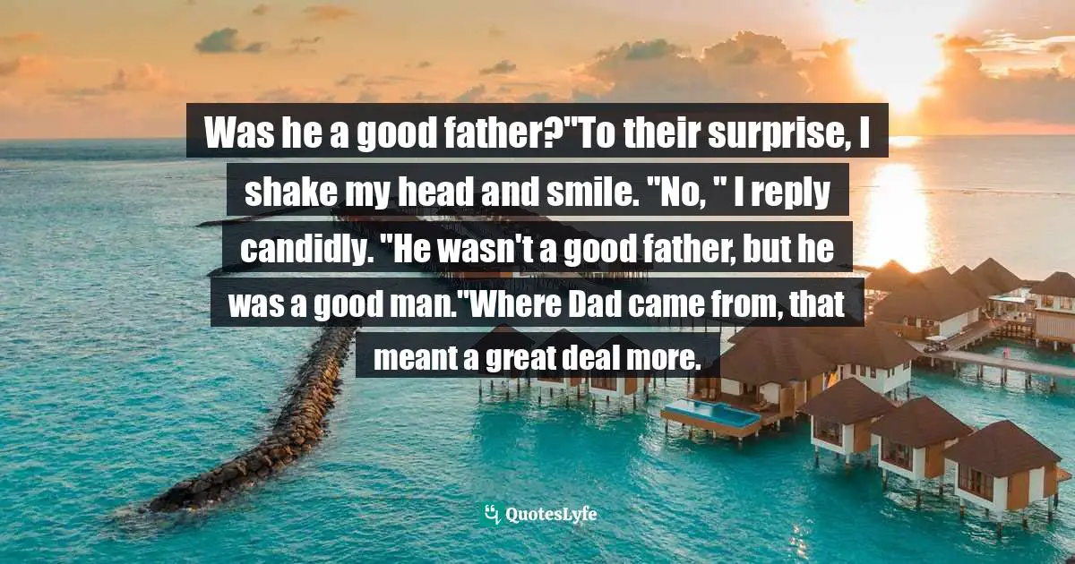 Was he a good father?"To their surprise, I shake my head and smile. "No, " I reply candidly. "He wasn't a good father, but he was a good man."Where Dad came from, that meant a great deal more.