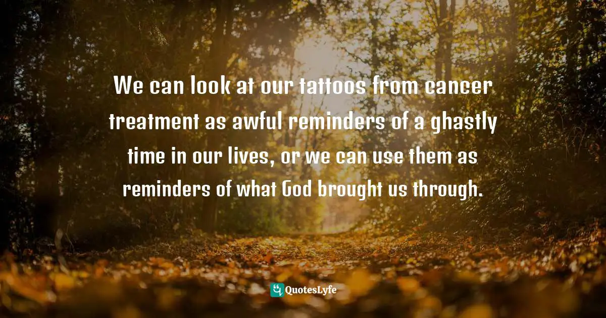 Shirley Corder Quotes: "We can look at our tattoos from cancer treatment as awful reminders of a ghastly time in our lives, or we can use them as reminders of what God brought us through."