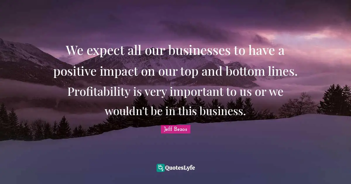 We expect all our businesses to have a positive impact on our top and bottom lines. Profitability is very important to us or we wouldn't be in this business.