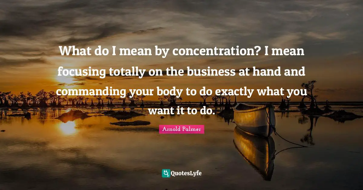 What do I mean by concentration? I mean focusing totally on the business at hand and commanding your body to do exactly what you want it to do.