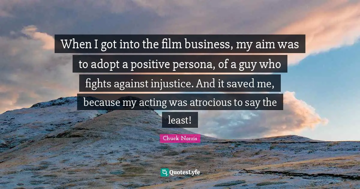 Chuck Norris Quotes: "When I got into the film business, my aim was to adopt a positive persona, of a guy who fights against injustice. And it saved me, because my acting was atrocious to say the least!"