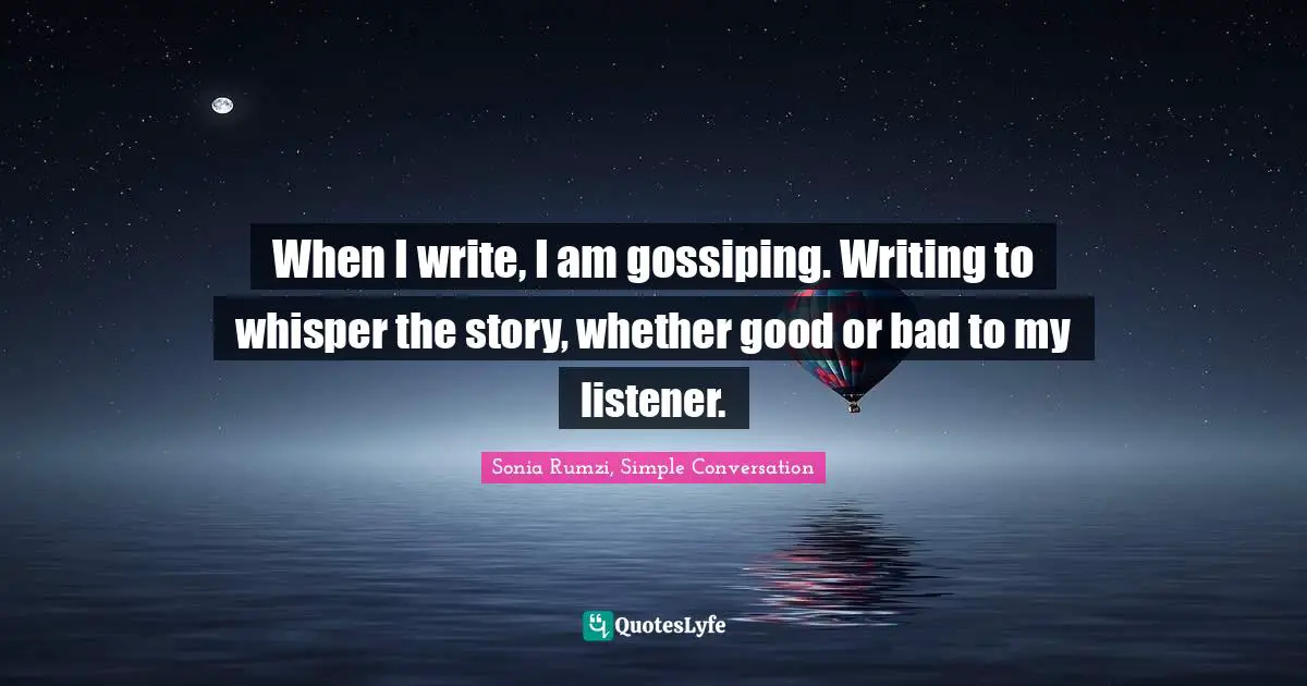 When I write, I am gossiping. Writing to whisper the story, whether good or bad to my listener.