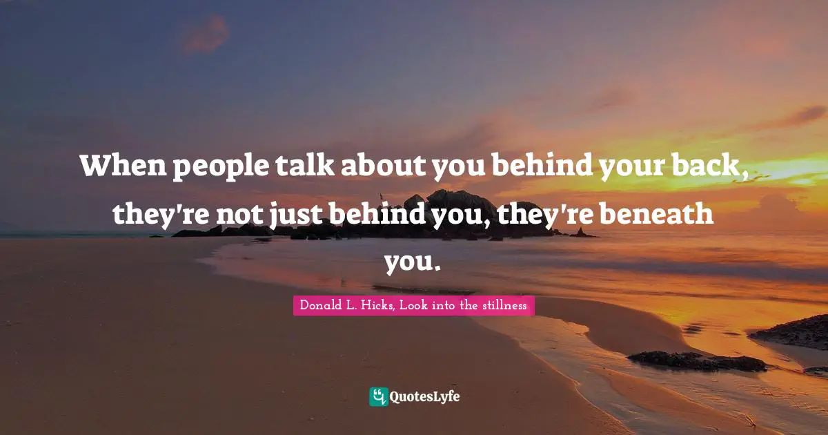 When people talk about you behind your back, they're not just behind you, they're beneath you.
