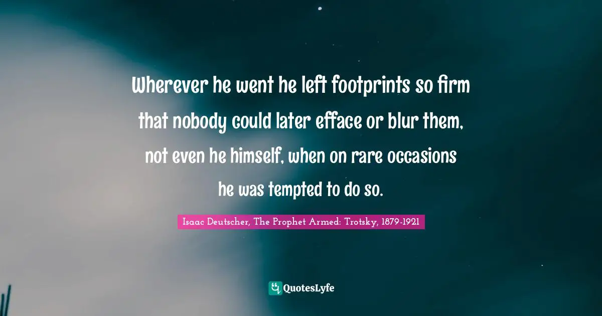 Wherever he went he left footprints so firm that nobody could later efface or blur them, not even he himself, when on rare occasions he was tempted to do so.