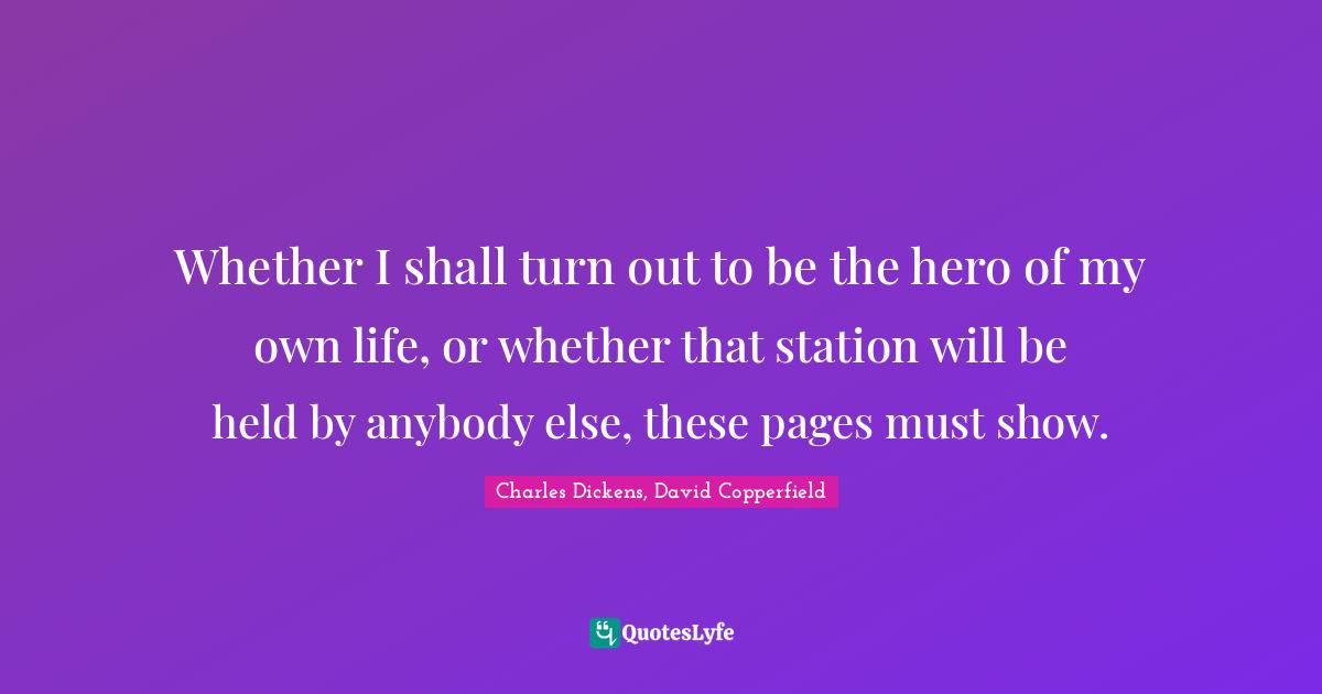 Charles Dickens, David Copperfield Quotes: Whether I shall turn out to be the hero of my own life, or whether that station will be held by anybody else, these pages must show.