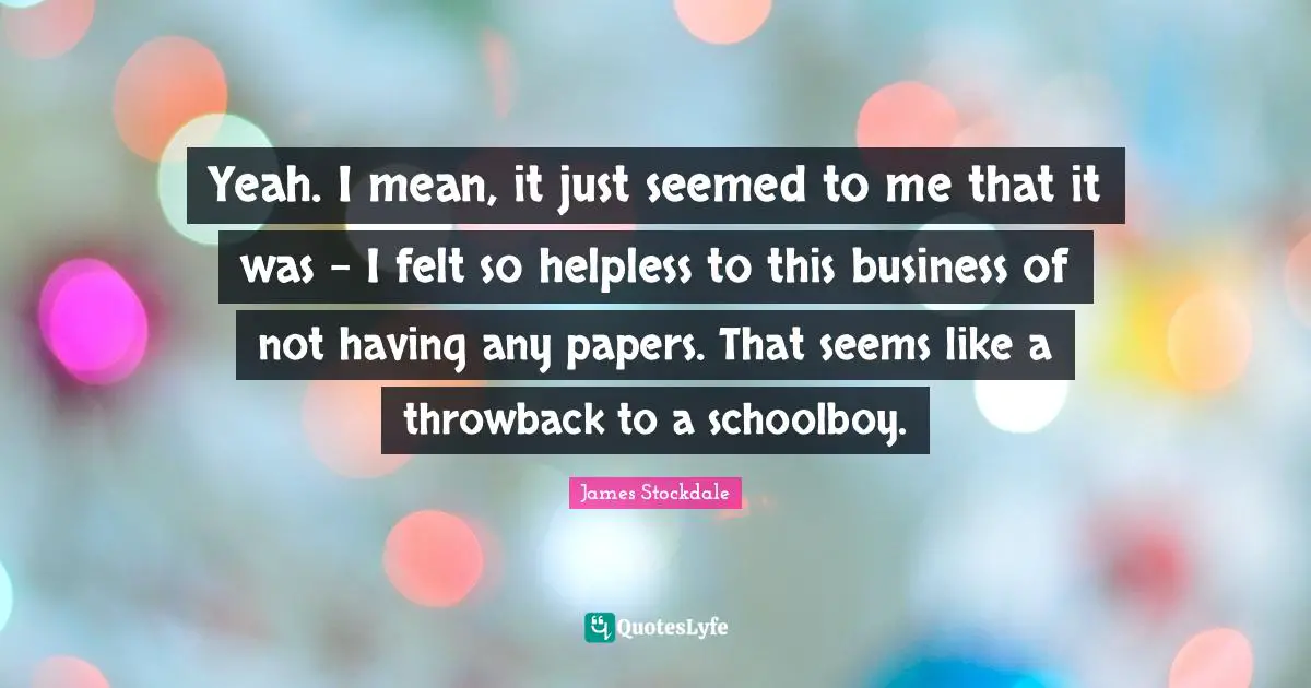 Yeah. I mean, it just seemed to me that it was - I felt so helpless to this business of not having any papers. That seems like a throwback to a schoolboy.