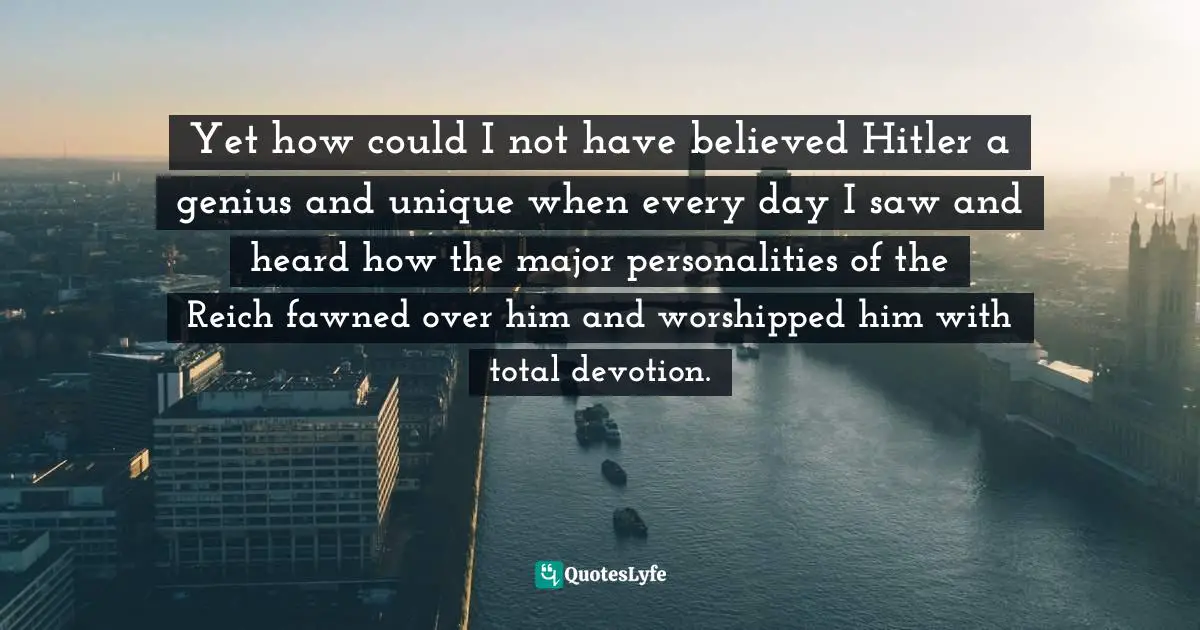 Yet how could I not have believed Hitler a genius and unique when every day I saw and heard how the major personalities of the Reich fawned over him and worshipped him with total devotion.