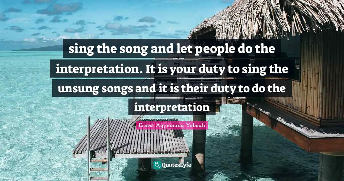 sing the song and let people do the interpretation. It is your duty to sing the unsung songs and it is their duty to do the interpretation