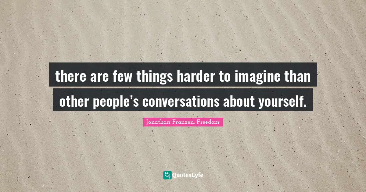 there are few things harder to imagine than other people’s conversations about yourself.