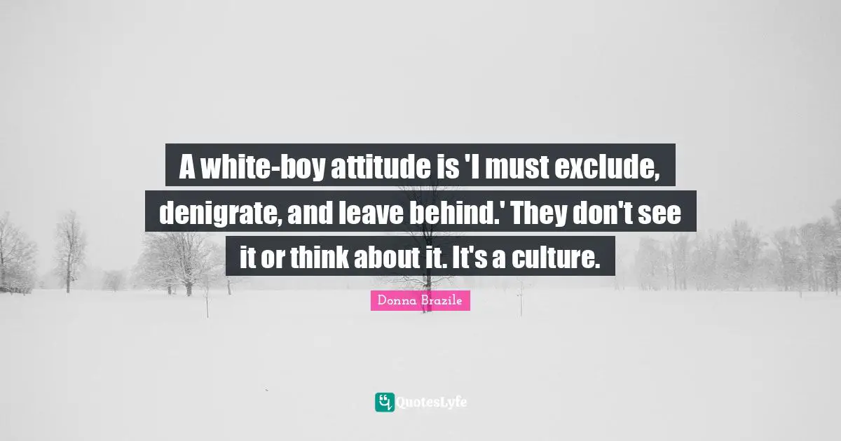 A white-boy attitude is 'I must exclude, denigrate, and leave behind.' They don't see it or think about it. It's a culture.