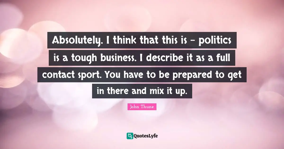 Absolutely. I think that this is - politics is a tough business. I describe it as a full contact sport. You have to be prepared to get in there and mix it up.
