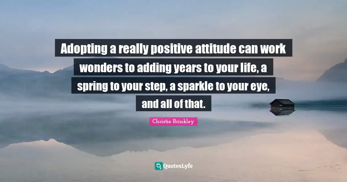 Adopting a really positive attitude can work wonders to adding years to your life, a spring to your step, a sparkle to your eye, and all of that.