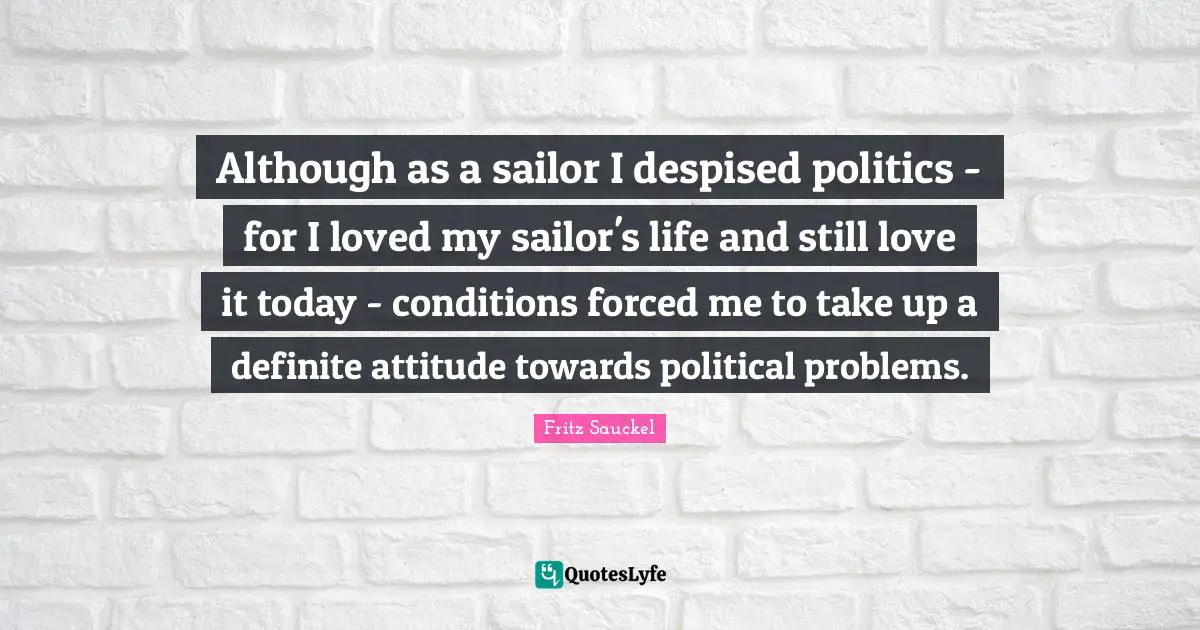 Fritz Sauckel Quotes: "Although as a sailor I despised politics - for I loved my sailor's life and still love it today - conditions forced me to take up a definite attitude towards political problems."