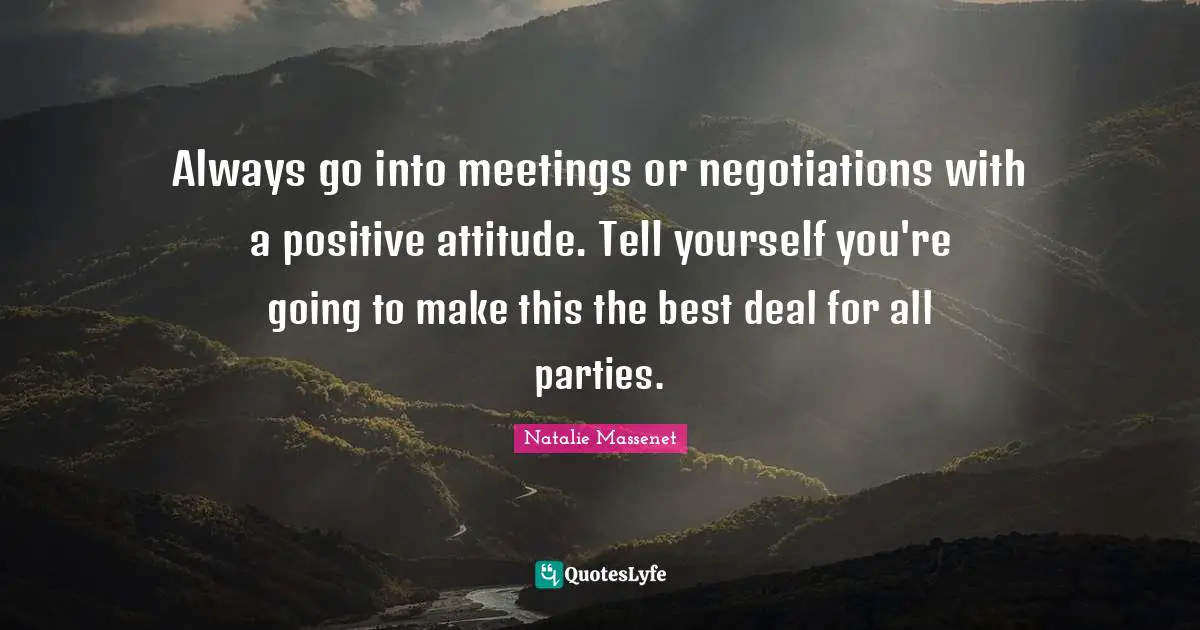 Always go into meetings or negotiations with a positive attitude. Tell yourself you're going to make this the best deal for all parties.