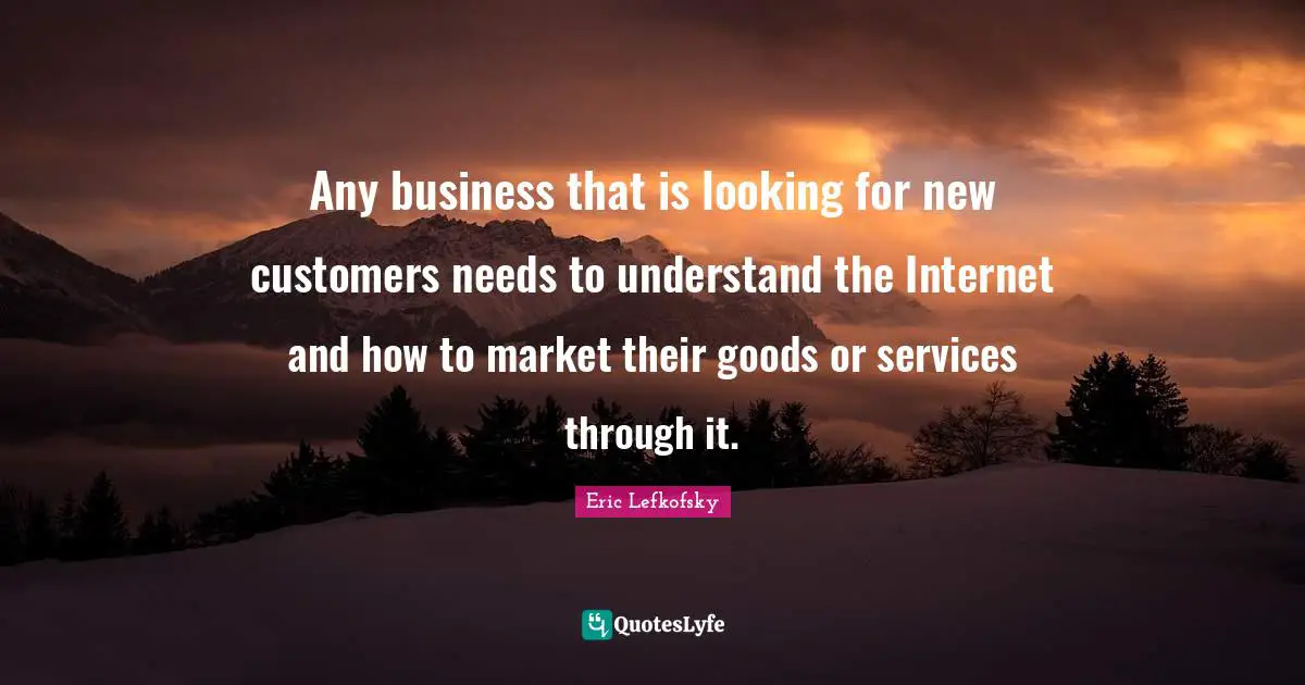 Eric Lefkofsky Quotes: "Any business that is looking for new customers needs to understand the Internet and how to market their goods or services through it."