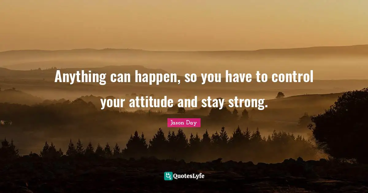 Anything can happen, so you have to control your attitude and stay strong.