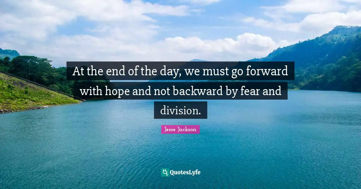 At the end of the day, we must go forward with hope and not backward by fear and division.