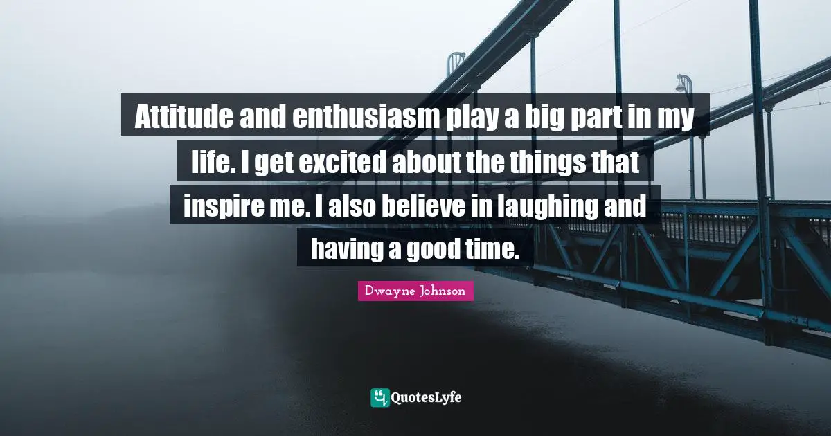 Attitude and enthusiasm play a big part in my life. I get excited about the things that inspire me. I also believe in laughing and having a good time.