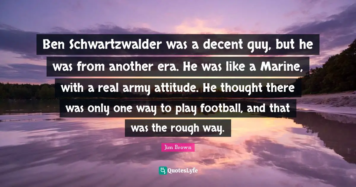 Ben Schwartzwalder was a decent guy, but he was from another era. He was like a Marine, with a real army attitude. He thought there was only one way to play football, and that was the rough way.