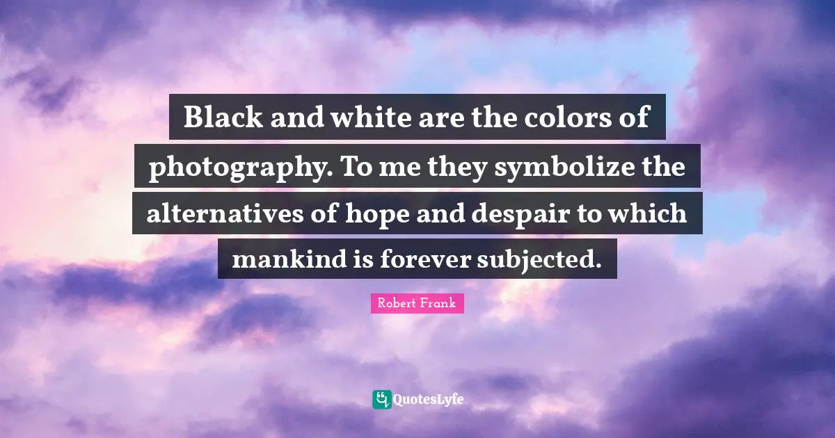 Black and white are the colors of photography. To me they symbolize the alternatives of hope and despair to which mankind is forever subjected.