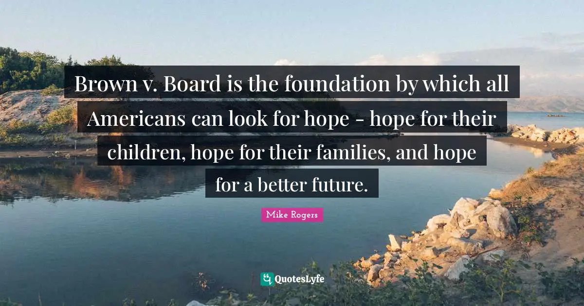 Brown v. Board is the foundation by which all Americans can look for hope - hope for their children, hope for their families, and hope for a better future.