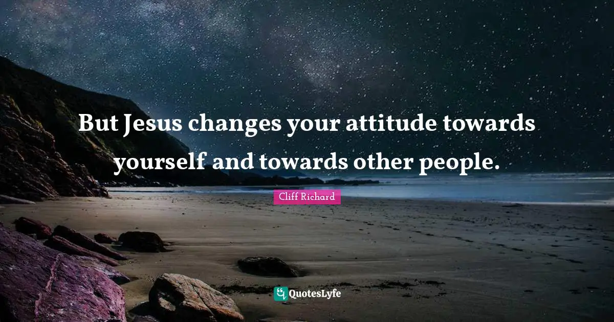 Cliff Richard Quotes: "But Jesus changes your attitude towards yourself and towards other people."