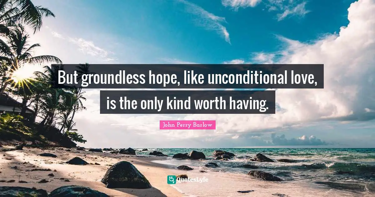 But groundless hope, like unconditional love, is the only kind worth having.