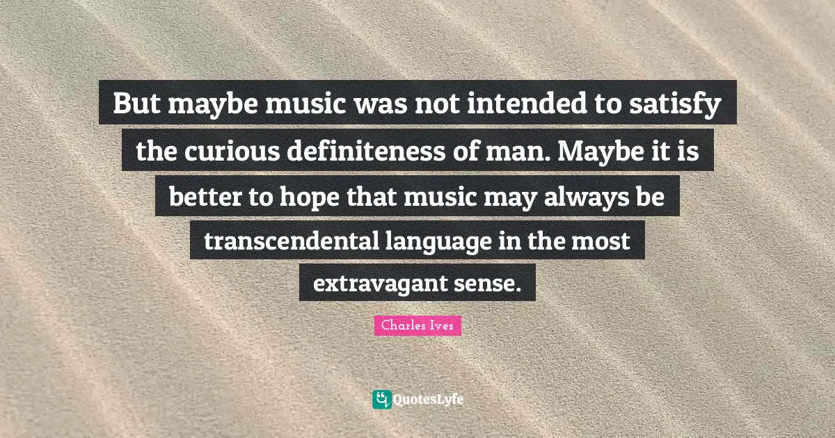 But maybe music was not intended to satisfy the curious definiteness of man. Maybe it is better to hope that music may always be transcendental language in the most extravagant sense.