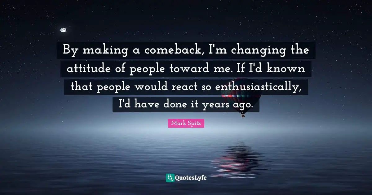 By making a comeback, I'm changing the attitude of people toward me. If I'd known that people would react so enthusiastically, I'd have done it years ago.