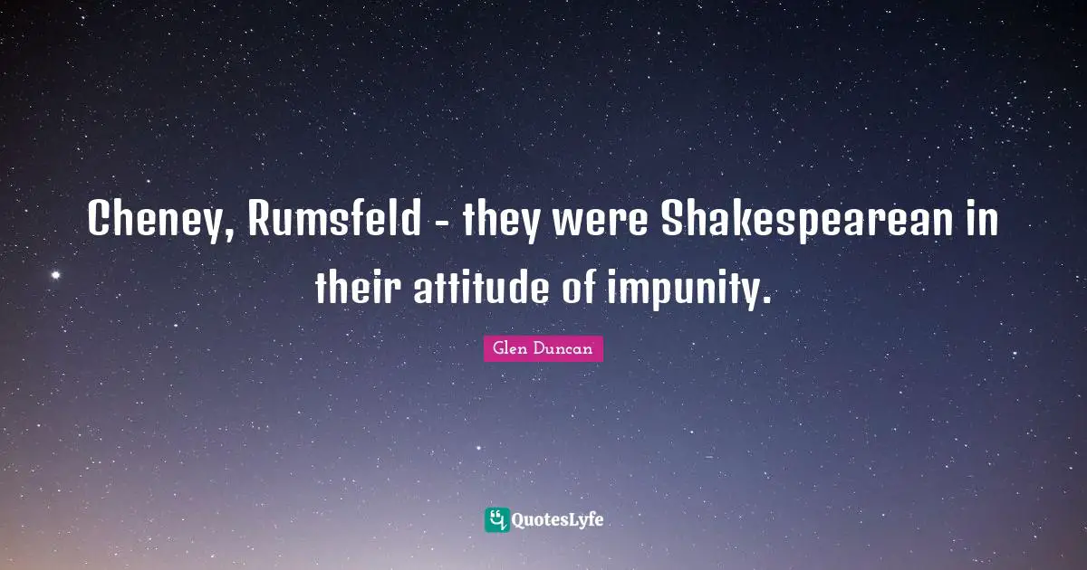 Cheney, Rumsfeld - they were Shakespearean in their attitude of impunity.