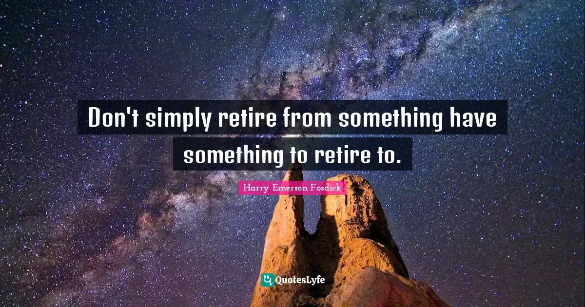 Don't simply retire from something have something to retire to.