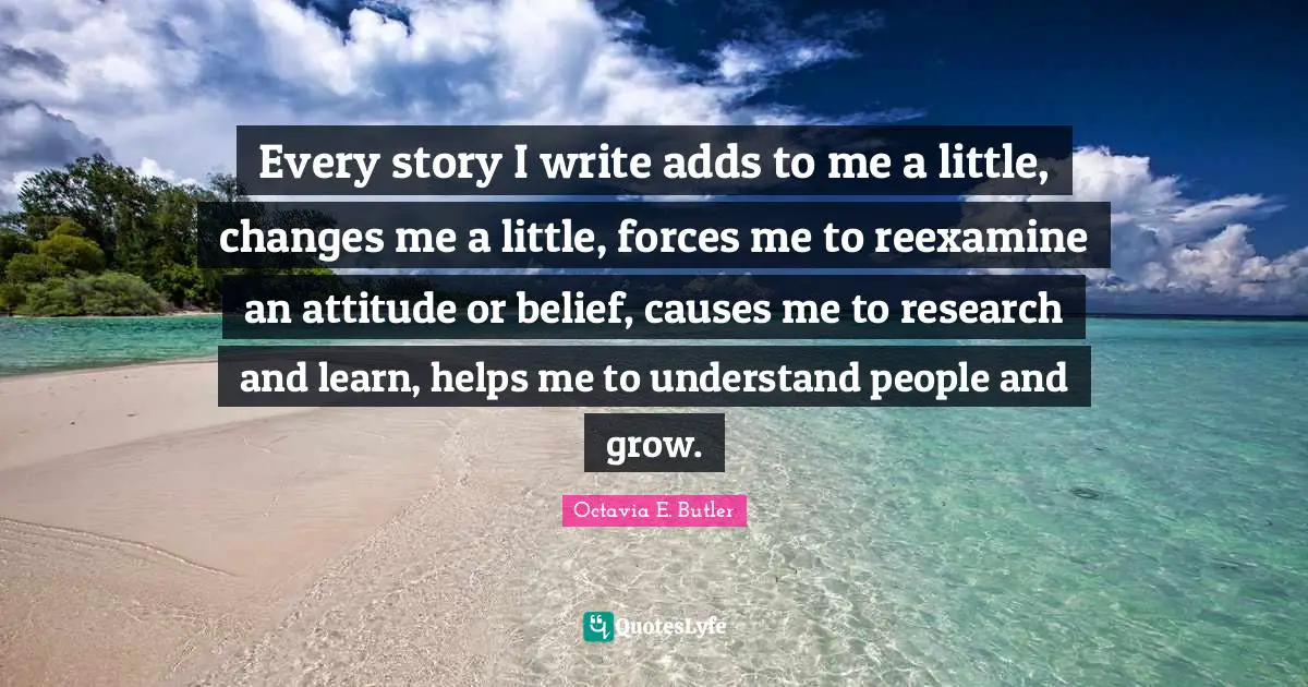 Octavia E. Butler Quotes: "Every story I write adds to me a little, changes me a little, forces me to reexamine an attitude or belief, causes me to research and learn, helps me to understand people and grow."