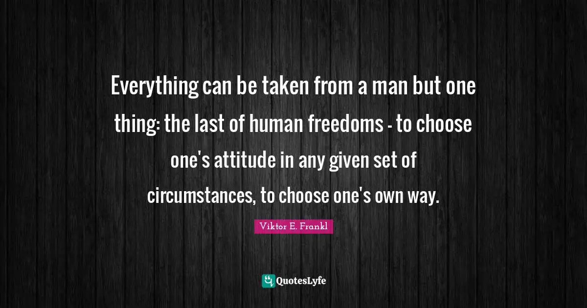 Human Quotes: "Everything can be taken from a man but one thing: the last of human freedoms - to choose one's attitude in any given set of circumstances, to choose one's own way."