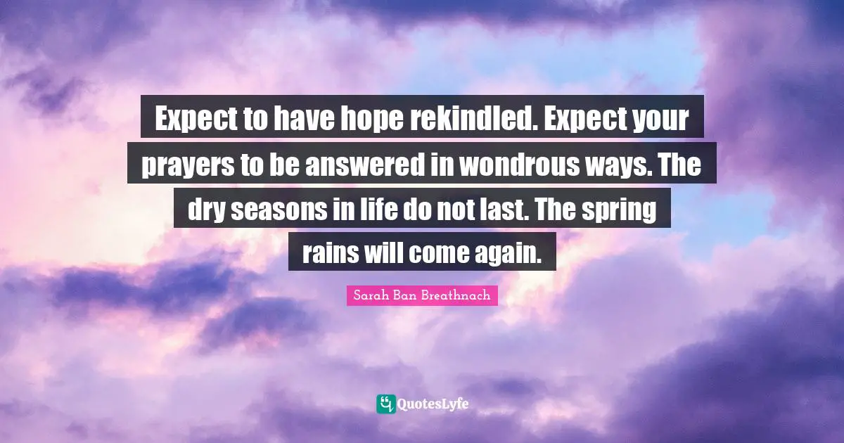 Expect to have hope rekindled. Expect your prayers to be answered in wondrous ways. The dry seasons in life do not last. The spring rains will come again.