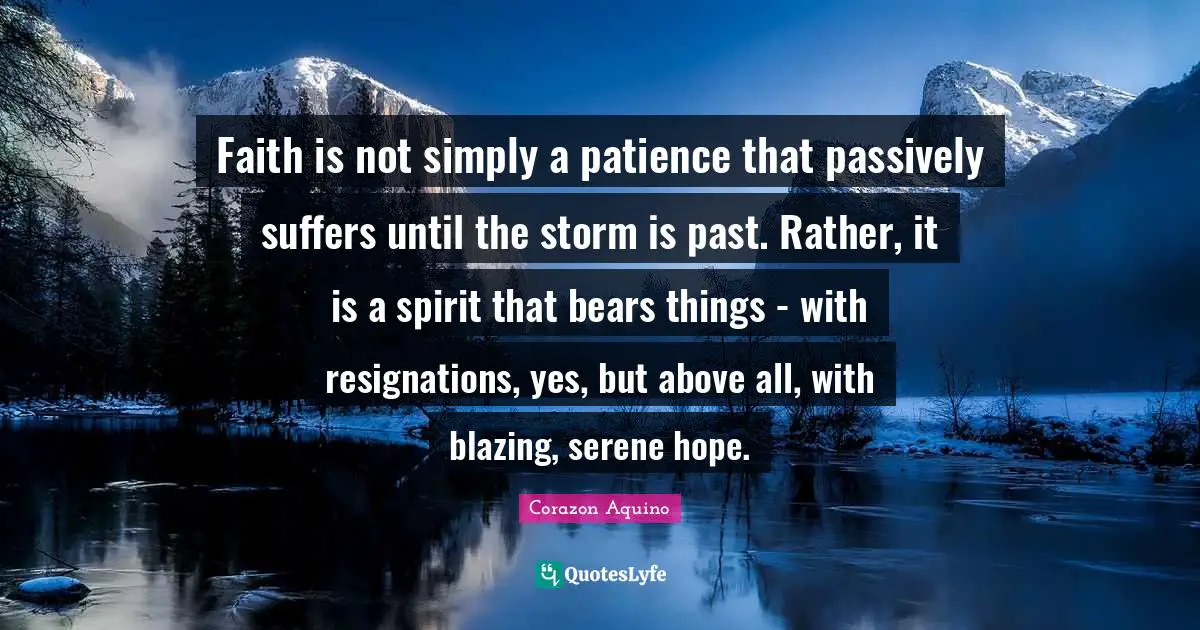 Faith is not simply a patience that passively suffers until the storm is past. Rather, it is a spirit that bears things - with resignations, yes, but above all, with blazing, serene hope.