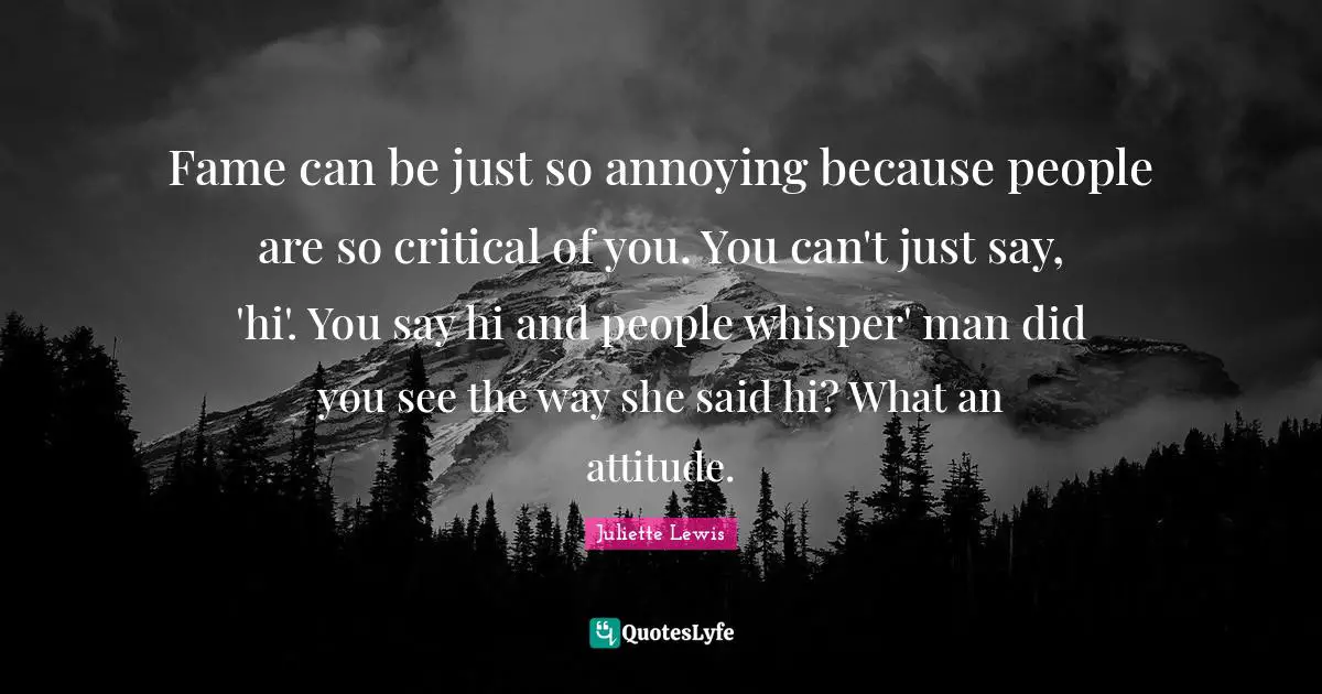 Fame can be just so annoying because people are so critical of you. You can't just say, 'hi'. You say hi and people whisper' man did you see the way she said hi? What an attitude.