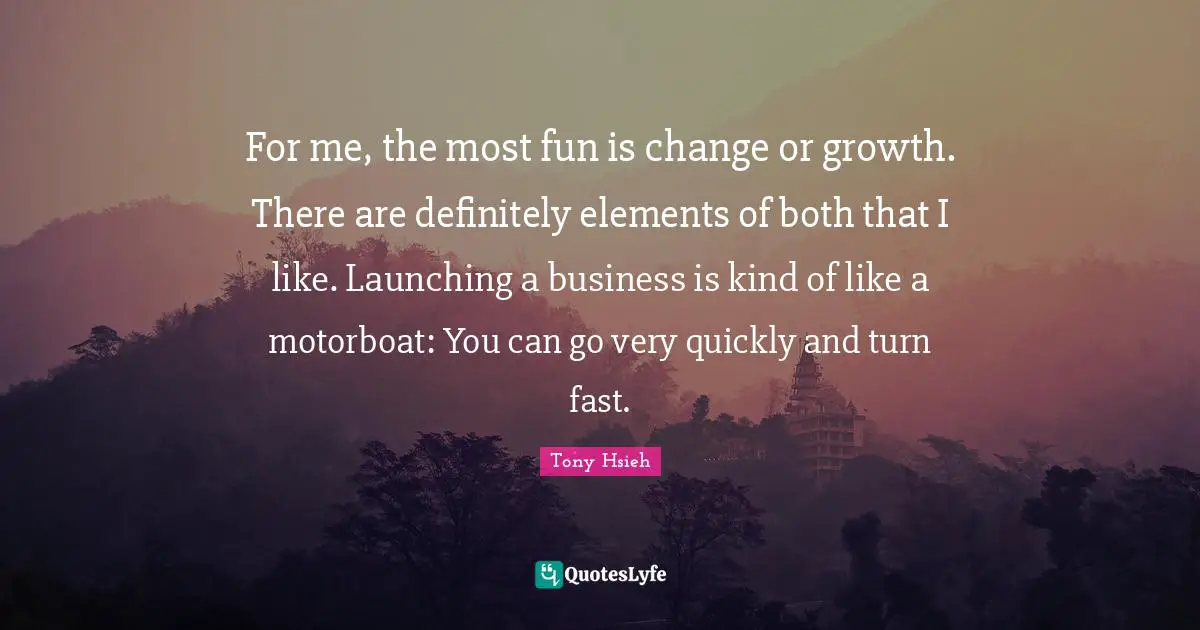 For me, the most fun is change or growth. There are definitely elements of both that I like. Launching a business is kind of like a motorboat: You can go very quickly and turn fast.