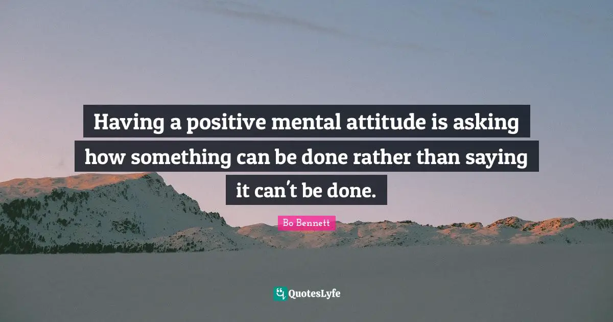 Having a positive mental attitude is asking how something can be done rather than saying it can't be done.